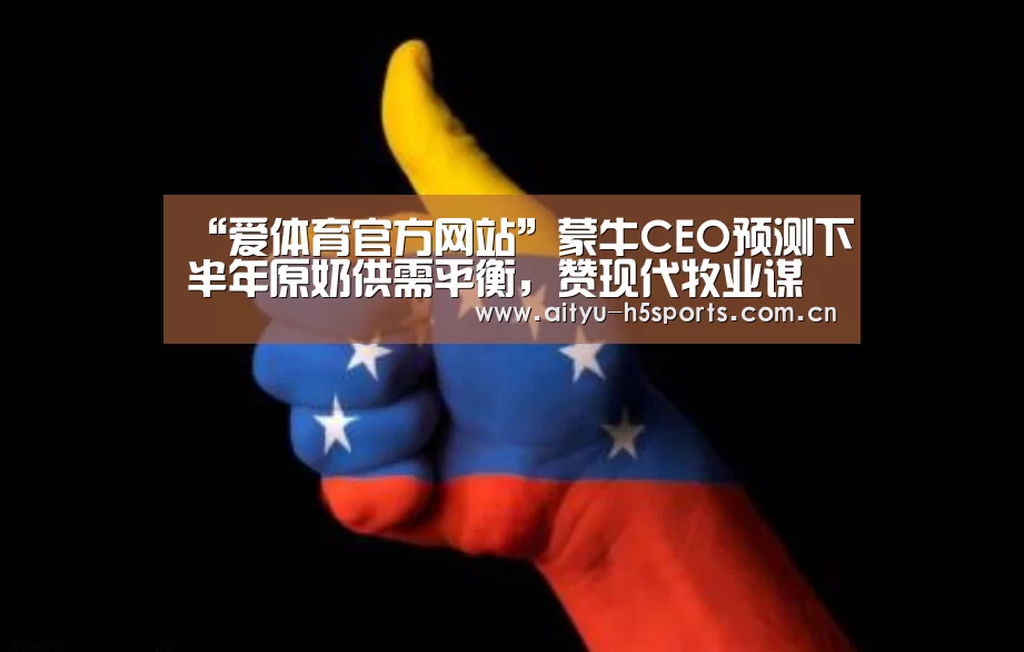 “爱体育官方网站”蒙牛CEO预测下半年原奶供需平衡,赞现代牧业谋划最稳定(图1) 爱体育